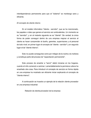 interdependencia permanente para que el "sistema" se mantenga sano y
eficiente.
El concepto de cliente interno
En el modelo informático "cliente - servidor", que se ha mencionado,
los papeles o roles que genera el servicio son ambivalentes. Un momento se
es "servidor", y en el instante siguiente se es "cliente". De verdad, la única
forma de poder conseguir dentro de una empresa mejorar el servicio al
cliente es hacer comprender al dueño, gerentes, supervisores y al personal
de todo nivel, en primer lugar el concepto de "cliente - servidor" y en segundo
lugar el de "cliente interno".
Esto no puede conseguirse como por milagro de la noche a la mañana
y constituye parte del proceso de "capacitación permanente".
Este proceso de enseñar a "servir" debió iniciarse en los hogares,
cuando el niño comenzó a caminar. Lamentablemente la permisiva cultura ha
enseñado otra cosa. Para introducir el concepto de servicio en forma rápida
en una empresa ha mostrado ser eficiente iniciar explicando el concepto de
"cliente interno".
A continuación se muestra un ejemplo de la relación cliente proveedor
en una empresa industrial:
Relación de cliente-proveedor de la empresa
 