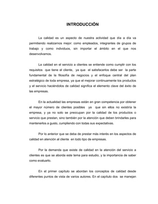 INTRODUCCIÓN
La calidad es un aspecto de nuestra actividad que día a día va
permitiendo realizarnos mejor: como empleados, integrantes de grupos de
trabajo y como individuos, sin importar el ámbito en el que nos
desenvolvamos.
La calidad en el servicio a clientes se entiende como cumplir con los
requisitos que tiene el cliente, ya que el satisfacerlos debe ser la parte
fundamental de la filosofía de negocios y el enfoque central del plan
estratégico de toda empresa, ya que el mejorar continuamente los productos
y el servicio haciéndolos de calidad significa el elemento clave del éxito de
las empresas.
En la actualidad las empresas están en gran competencia por obtener
el mayor número de clientes posibles ya que sin ellos no existiría la
empresa, y ya no solo se preocupan por la calidad de los productos o
servicio que prestan, sino también por la atención que deben brindarles para
mantenerlos a gusto, cumpliendo con todas sus expectativas.
Por lo anterior que se deba de prestar más interés en los aspectos de
calidad en atención al cliente en todo tipo de empresas.
Por la demanda que existe de calidad en la atención del servicio a
clientes es que se aborda este tema para estudio, y la importancia de saber
como evaluarlo.
En el primer capítulo se abordan los conceptos de calidad desde
diferentes puntos de vista de varios autores. En el capítulo dos se manejan
 