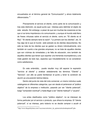 encuadrados en el término general de "Comunicación" y ahora totalmente
diferenciados. 8
Precisamente el servicio al cliente, como parte de la comunicación y
tras esta distinción, es aquel punto que interesa para delimitar el objeto de
este estudio. Sin embargo, a pesar de que son muchas las ocasiones en las
que sí se toma importancia a la comunicación, y aunque el mundo está lleno
de frases virtuosas sobre el servicio al cliente, como en: "El cliente es el
Rey". "El cliente siempre tiene la razón". "Lo primero son los clientes", etc. Si
hay algo de lo que el mundo está sobrado es de clientes descontentos. No
sólo se trata de los clientes que se gastan su dinero individualmente, sino
también en cuanto a las grandes empresas; no se trata de aquellos clientes
que son víctimas de nimiedades y de falta de educación, sino también de
aquellos clientes que tienen que soportar una tremenda incompetencia y una
mala gestión de todo tipo, aspectos que indudablemente no se consideran
como satisfactores.
En este entendido, puede resultar muy útil separar la expresión
"servicio al cliente" y analizar aisladamente los términos "Cliente" y
"Servicio", con ello se podrá familiarizar el punto y tener la condición de
asumir ya una posición teórica básica.
Dentro del punto de vista del ciclo comercial, un mismo individuo suele
catalogarse en diferentes categorías, que van desde el pertenecer al "público
objetivo" de la empresa o institución, pasando por ser "cliente potencial",
luego "comprador eventual" y hasta llegar a ser "cliente habitual" o "usuario".
Los entes clasificados como "público objetivo", no se interesan de
forma particular por el servicio o producto, que ofrece la empresa. El "cliente
potencial", sí se interesa, pero todavía no se decide comprar o acudir al
8
http://www.thequelitytimes.com/1/secciones/articulos/_de_opinion/articulosdeopinion07.pho
 