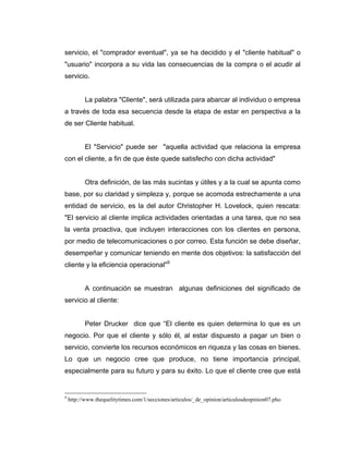 servicio, el "comprador eventual", ya se ha decidido y el "cliente habitual" o
"usuario" incorpora a su vida las consecuencias de la compra o el acudir al
servicio.
La palabra "Cliente", será utilizada para abarcar al individuo o empresa
a través de toda esa secuencia desde la etapa de estar en perspectiva a la
de ser Cliente habitual.
El "Servicio" puede ser "aquella actividad que relaciona la empresa
con el cliente, a fin de que éste quede satisfecho con dicha actividad"
Otra definición, de las más sucintas y útiles y a la cual se apunta como
base, por su claridad y simpleza y, porque se acomoda estrechamente a una
entidad de servicio, es la del autor Christopher H. Lovelock, quien rescata:
"El servicio al cliente implica actividades orientadas a una tarea, que no sea
la venta proactiva, que incluyen interacciones con los clientes en persona,
por medio de telecomunicaciones o por correo. Esta función se debe diseñar,
desempeñar y comunicar teniendo en mente dos objetivos: la satisfacción del
cliente y la eficiencia operacional"9
A continuación se muestran algunas definiciones del significado de
servicio al cliente:
Peter Drucker dice que “El cliente es quien determina lo que es un
negocio. Por que el cliente y sólo él, al estar dispuesto a pagar un bien o
servicio, convierte los recursos económicos en riqueza y las cosas en bienes.
Lo que un negocio cree que produce, no tiene importancia principal,
especialmente para su futuro y para su éxito. Lo que el cliente cree que está
9
http://www.thequelitytimes.com/1/secciones/articulos/_de_opinion/articulosdeopinion07.pho
 