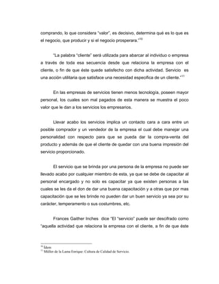 comprando, lo que considera “valor”, es decisivo, determina qué es lo que es
el negocio, que producir y si el negocio prosperara.”10
“La palabra “cliente” será utilizada para abarcar al individuo o empresa
a través de toda esa secuencia desde que relaciona la empresa con el
cliente, o fin de que éste quede satisfecho con dicha actividad. Servicio es
una acción utilitaria que satisface una necesidad especifica de un cliente.”11
En las empresas de servicios tienen menos tecnología, poseen mayor
personal, los cuales son mal pagados de esta manera se muestra el poco
valor que le dan a los servicios los empresarios.
Llevar acabo los servicios implica un contacto cara a cara entre un
posible comprador y un vendedor de la empresa el cual debe manejar una
personalidad con respecto para que se pueda dar la compra-venta del
producto y además de que el cliente de quedar con una buena impresión del
servicio proporcionado.
El servicio que se brinda por una persona de la empresa no puede ser
llevado acabo por cualquier miembro de esta, ya que se debe de capacitar al
personal encargado y no solo es capacitar ya que existen personas a las
cuales se les da el don de dar una buena capacitación y a otras que por mas
capacitación que se les brinde no pueden dar un buen servicio ya sea por su
carácter, temperamento o sus costumbres, etc.
Frances Gaither Inches dice “El “servicio” puede ser descifrado como
“aquella actividad que relaciona la empresa con el cliente, a fin de que éste
10
Ídem
11
Müller de la Lama Enrique: Cultura de Calidad de Servicio.
 