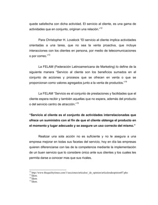 quede satisfecha con dicha actividad. El servicio al cliente, es una gama de
actividades que en conjunto, originan una relación.”12
Para Christopher H. Lovelock “El servicio al cliente implica actividades
orientadas a una tarea, que no sea la venta proactiva, que incluye
interacciones con los clientes en persona, por medio de telecomunicaciones
o por correo.”13
La FELAM (Federación Latinoamericana de Marketing) lo define de la
siguiente manera “Servicio al cliente son los beneficios sumados en el
conjunto de acciones y procesos que se ofrecen en venta o que se
proporcionan como valores agregados junto a la venta de productos.”14
La FELAM “Servicio es el conjunto de prestaciones y facilidades que el
cliente espera recibir y también aquellas que no espera, además del producto
o del servicio centro de atracción.”15
“Servicio al cliente es el conjunto de actividades interrelacionadas que
ofrece un suministro con el fin de que el cliente obtenga el producto en
el momento y lugar adecuado y se asegure un uso correcto del mismo.”
Realizar una sola acción no es suficiente y no le asegura a una
empresa mejorar en todas sus facetas del servicio, hoy en día las empresas
quieren diferenciarse con las de la competencia mediante la implementación
de un buen servicio que lo considere único ante sus clientes y los cuales les
permita darse a conocer mas que sus rivales.
12
http://www.thequelitytimes.com/1/secciones/articulos/_de_opinion/articulosdeopinion07.pho
13
Ídem.
14
Ídem.
15
Ídem.
 