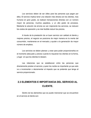 Los servicios deben de ser útiles para las persones que pagan por
ellos. El servicio implica tener una relación más directa con los clientes, mas
humana en gran grado, se realizan transacciones directas con un número
mayor de personas, muchos papeleos, y un alto grado de procesos.
Mediante la solución de errores se van mejorando los servicios, se reducen
los costos de operación y es más factible reducir los precios.
A través de la prestación de un buen servicio con calidad al cliente y
mejores precios, el negocio se posiciona de mejor manera en la mente del
consumidor, mantenerse en el mercado y ayudar a la generación de mayor
número de empleos.
Los servicios se deben planear y crear para poder proporcionarlos en
el momento adecuado y preciso cuando lo requieran los clientes en la forma,
y lugar en que los clientes lo deseen.
Las relaciones que se establezcan entre las personas que
directamente prestan el servicio y quien los recibe es importante ya que esto
va a incrementar o decrementar el impacto que se pretende que tenga el
servicio proporcionado.
2.3 ELEMENTOS E IMPORTANCIA DEL SERVICIO AL
CLIENTE.
Dentro de los elementos que se puede mencionar que se encuentran
en el servicio al cliente son:
 