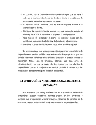 • El contacto con el cliente de manera personal aquel que se lleva a
cabo de la manera más directa en donde el cliente y en este caso la
empresa se comunican de manera personal.
• La relación con el cliente la forma en que la empresa establece su
atención con el cliente.
• Mediante la correspondencia también es una forma de atender al
cliente y hacer que el siente que la empresa lo tiene presente.
• Una manera de complacer al cliente es escuchar cuales son los
problemas que presenta el cliente y darle solución a los mismos.
• Mantener buenas las instalaciones hace sentir al cliente a gusto.
La importancia de que una empresa establezca el servicio al cliente le
proporciona una ventaja debido a que esto es vital lo que provoca que sus
clientes se sientan contentos con la empresa y le ayuda a que sus clientes se
mantengan firmes con la empresa, además que esto sirve de
retroalimentación ya que a través de las quejas que los clientes le
proporcionen pueden ir mejorando el servicio y conocer cuales son las
necesidades de los clientes para que sean satisfechas.
2.4 ¿POR QUÉ ES NECESARIA LA CALIDAD EN EL
SERVICIO?
Las empresas que se logran diferenciar por sus servicios de los de la
competencia pueden establecer mayores precios en sus productos o
servicios que proporcionan y lograr mayores márgenes de beneficio de la
economía y logran un crecimiento mayor en etapas de auge económico.
 