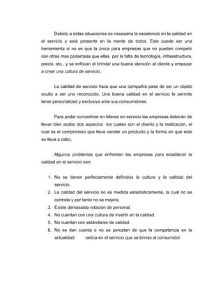 Debido a estas situaciones es necesaria la excelencia en la calidad en
el servicio y está presente en la mente de todos. Este puede ser una
herramienta si no es que la única para empresas que no pueden competir
con otras mas poderosas que ellas por la falta de tecnología, infraestructura,
precio, etc., y se enfocan el brindar una buena atención al cliente y empezar
a crear una cultura de servicio.
La calidad de servicio hace que una compañía pase de ser un objeto
oculto a ser uno reconocido. Una buena calidad en el servicio le permite
tener personalidad y exclusiva ante sus consumidores.
Para poder convertirse en lideres en servicio las empresas deberán de
llevar bien acabo dos aspectos los cuales son el diseño y la realización, el
cual es el compromiso que lleva vender un producto y la forma en que este
se lleva a cabo.
Algunos problemas que enfrentan las empresas para establecer la
calidad en el servicio son:
1. No se tienen perfectamente definidos la cultura y la calidad del
servicio.
2. La calidad del servicio no es medida estadísticamente, la cual no se
controla y por tanto no se mejora.
3. Existe demasiada rotación de personal.
4. No cuentan con una cultura de invertir en la calidad.
5. No cuentan con estándares de calidad.
6. No se dan cuenta o no se percatan de que la competencia en la
actualidad radica en el servicio que se brinda al consumidor.
 