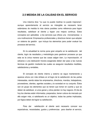 2.5 MEDIDA DE LA CALIDAD EN EL SERVICIO
Una máxima dice: “Lo que no puede medirse no puede mejorarse”,
aunque aparentemente el servicio es intangible es necesario tener
estándares de medida lo más claros posibles como referencia para lograr
resultados, satisfacer al cliente y lograr una mejora continua. Estos
conceptos son aplicables a los servicios que ofrece una microempresa o
una multinacional. Empresarios profesionales y directivos tienen que adoptar
un sistema de gestión que incluya los elementos para poder evaluar los
procesos del servicio.
En la actualidad la norma pone gran empeño en la satisfacción del
cliente, logro de resultados y metodología para gestionar procesos ya que
esta es la única manera que las cosas salgan bien. La improvisación, el
esfuerzo o una dedicación horaria exagerada deben dar paso a las nuevas
técnicas de gestión mediante las cuales se aseguren resultados medibles,
satisfactorios y rentables.
El concepto de cliente interno y externo se sigue manteniendo y
aparece ahora con más énfasis en el logro de la satisfacción de las partes
interesadas, siendo éstas los empresarios, directivos, mandos, trabajadores,
proveedores, clientes, agentes sociales y la sociedad en su conjunto. Éstos
son en grupo los elementos que se tienen que tomar en cuenta y que se
deben de satisfacer, si unos ganan y otros pierden no hay negocio. El día de
hoy los clientes están informados, preparados, tienen cultura de mercado por
ello exigen más, si satisfacerlo es un objetivo, todas las partes implicadas,
por lógica deben de lograr su satisfacción.
Para dar satisfacción al cliente será necesario conocer sus
expectativas, necesidades, gustos y preferencias para diseñar el servicio,
 