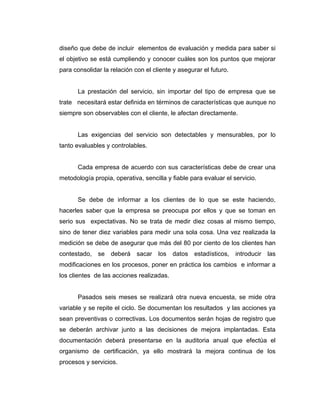 diseño que debe de incluir elementos de evaluación y medida para saber si
el objetivo se está cumpliendo y conocer cuáles son los puntos que mejorar
para consolidar la relación con el cliente y asegurar el futuro.
La prestación del servicio, sin importar del tipo de empresa que se
trate necesitará estar definida en términos de características que aunque no
siempre son observables con el cliente, le afectan directamente.
Las exigencias del servicio son detectables y mensurables, por lo
tanto evaluables y controlables.
Cada empresa de acuerdo con sus características debe de crear una
metodología propia, operativa, sencilla y fiable para evaluar el servicio.
Se debe de informar a los clientes de lo que se este haciendo,
hacerles saber que la empresa se preocupa por ellos y que se toman en
serio sus expectativas. No se trata de medir diez cosas al mismo tiempo,
sino de tener diez variables para medir una sola cosa. Una vez realizada la
medición se debe de asegurar que más del 80 por ciento de los clientes han
contestado, se deberá sacar los datos estadísticos, introducir las
modificaciones en los procesos, poner en práctica los cambios e informar a
los clientes de las acciones realizadas.
Pasados seis meses se realizará otra nueva encuesta, se mide otra
variable y se repite el ciclo. Se documentan los resultados y las acciones ya
sean preventivas o correctivas. Los documentos serán hojas de registro que
se deberán archivar junto a las decisiones de mejora implantadas. Esta
documentación deberá presentarse en la auditoria anual que efectúa el
organismo de certificación, ya ello mostrará la mejora continua de los
procesos y servicios.
 