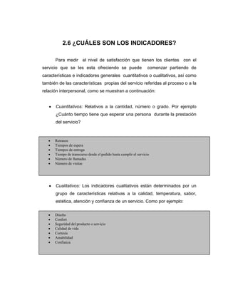 2.6 ¿CUÁLES SON LOS INDICADORES?
Para medir el nivel de satisfacción que tienen los clientes con el
servicio que se les esta ofreciendo se puede comenzar partiendo de
características e indicadores generales cuantitativos o cualitativos, así como
también de las características propias del servicio referidas al proceso o a la
relación interpersonal, como se muestran a continuación:
• Cuantitativos: Relativos a la cantidad, número o grado. Por ejemplo
¿Cuánto tiempo tiene que esperar una persona durante la prestación
del servicio?
•
•
•
•
• Cualitativos: Los indicadores cualitativos están determinados por un
grupo de características relativas a la calidad, temperatura, sabor,
estética, atención y confianza de un servicio. Como por ejemplo:
• Retrasos
• Tiempos de espera
• Tiempos de entrega
• Tiempo de transcurso desde el pedido hasta cumplir el servicio
• Número de llamadas
• Número de visitas
• Diseño
• Confort
• Seguridad del producto o servicio
• Calidad de vida
• Cortesía
• Amabilidad
• Confianza
 