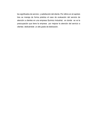 los significados de servicio y satisfacción del cliente. Por último en el capítulo
tres se maneja de forma práctica el caso de evaluación del servicio de
atención a clientes en una empresa Químico Industrial, en donde se ve la
preocupación que tiene la empresa por mejorar la atención del servicio a
clientes dedicándole un alto grado de dedicación.
 