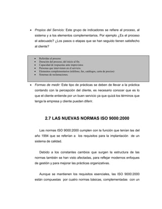 • Propios del Servicio: Este grupo de indicadores se refiere al proceso, al
sistema y a los elementos complementarios. Por ejemplo ¿Es el proceso
el adecuado? ¿Los pasos o etapas que se han seguido tienen satisfecho
al cliente?
• Formas de medir: Este tipo de prácticas se deben de llevar a la práctica
contando con la percepción del cliente, es necesario conocer que es lo
que el cliente entiende por un buen servicio ya que quizá los términos que
tenga la empresa y cliente pueden diferir.
2.7 LAS NUEVAS NORMAS ISO 9000:2000
Las normas ISO 9000:2000 cumplen con la función que tenían las del
año 1994 que se referían a los requisitos para la implantación de un
sistema de calidad.
Debido a los constantes cambios que surgen la estructura de las
normas también se han visto afectadas, para reflejar modernos enfoques
de gestión y para mejorar las prácticas organizativas.
Aunque se mantienen los requisitos esenciales, las ISO 9000:2000
están compuestas por cuatro normas básicas, complementadas con un
• Referidas al proceso
• Duración del proceso, del inicio al fin.
• Capacidad de respuestas ante imprevistos
• Personas que intervienen en el servicio.
• Elementos complementarios (teléfono, fax, catálogos, carta de precios)
• Sistemas de reclamaciones.
 