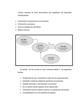 número reducido de otros documentos que establecen las siguientes
características:
• Incrementar el compromiso de la dirección.
• Orientación a procesos.
• Incluir la satisfacción del cliente.
• Mejora continua.
El cambio de las normas ha sido motivado debido a las siguientes
pautas:
• Simplicidad de uso y vocabulario usado por las organizaciones.
• Aplicable a todas las categorías genéricas de productos.
• Gestión orientada a “aproximación a procesos”.
• Es un camino hacia la gestión de la calidad total.
• Orientación hacia la mejora continua y la satisfacción del cliente.
• Compatibilidad con otros sistemas de gestión.
ISO 9000
Principios y
vocabulario
ISO 9001
Requisitos del
sistema de
calidad
Par
consistente
ISO 9004
Recomendaciones
para mejora
ISO 19011
Auditorias
 