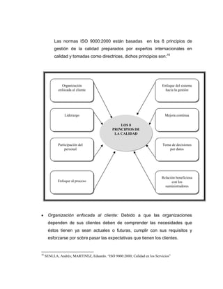 Las normas ISO 9000:2000 están basadas en los 8 principios de
gestión de la calidad preparados por expertos internacionales en
calidad y tomadas como directrices, dichos principios son:16
• Organización enfocada al cliente: Debido a que las organizaciones
dependen de sus clientes deben de comprender las necesidades que
éstos tienen ya sean actuales o futuras, cumplir con sus requisitos y
esforzarse por sobre pasar las expectativas que tienen los clientes.
16
SENLLA, Andrés; MARTINEZ, Eduardo. “ISO 9000:2000; Calidad en los Servicios”
Organización
enfocada al cliente
Liderazgo
Participación del
personal
Enfoque al proceso
Enfoque del sistema
hacia la gestión
Mejora continua
Toma de decisiones
por datos
Relación beneficiosa
con los
suministradores
LOS 8
PRINCIPIOS DE
LA CALIDAD
 