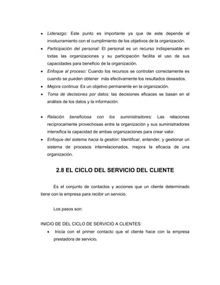 • Liderazgo: Este punto es importante ya que de este depende el
involucramiento con el cumplimiento de los objetivos de la organización.
• Participación del personal: El personal es un recurso indispensable en
todas las organizaciones y su participación facilita el uso de sus
capacidades para beneficio de la organización.
• Enfoque al proceso: Cuando los recursos se controlan correctamente es
cuando se pueden obtener más efectivamente los resultados deseados.
• Mejora continua: Es un objetivo permanente en la organización.
• Toma de decisiones por datos: las decisiones eficaces se basan en el
análisis de los datos y la información.
• Relación beneficiosa con los suministradores: Las relaciones
recíprocamente provechosas entre la organización y sus suministradores
intensifica la capacidad de ambas organizaciones para crear valor.
• Enfoque del sistema hacia la gestión: Identificar, entender, y gestionar un
sistema de procesos interrelacionados, mejora la eficacia de una
organización.
2.8 EL CICLO DEL SERVICIO DEL CLIENTE
Es el conjunto de contactos y acciones que un cliente determinado
tiene con la empresa para recibir un servicio.
Los pasos son:
INICIO DE DEL CICLO DE SERVICIO A CLIENTES:
• Inicia con el primer contacto que el cliente hace con la empresa
prestadora de servicio.
 