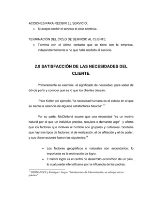 ACCIONES PARA RECIBIR EL SERVICIO:
• Si acepta recibir el servicio el ciclo continúa.
TERMINACIÓN DEL CICLO DE SERVICIO AL CLIENTE:
• Termina con el último contacto que se tiene con la empresa,
independientemente o no que halla recibido el servicio.
2.9 SATISFACCIÓN DE LAS NECESIDADES DEL
CLIENTE.
Primeramente se examina el significado de necesidad, para saber de
dónde partir y conocer qué es lo que los clientes desean.
Para Kotler por ejemplo; "la necesidad humana es el estado en el que
se siente la carencia de algunos satisfactores básicos" 17
Por su parte, McClelland asume que una necesidad "es un motivo
natural por el que un individuo precise, requiera o demande algo" y afirma
que los factores que motivan al hombre son grupales y culturales. Sostiene
que hay tres tipos de factores: el de realización, el de afiliación y el de poder;
y sus observaciones fueron las siguientes:18
• Los factores geográficos o naturales son secundarios; lo
importante es la motivación de logro.
• El factor logro es el centro de desarrollo económico de un país,
lo cual puede intensificarse por la influencia de los padres.
17
HERNANDEZ y Rodríguez, Sergio. “Introducción a la Administración, un enfoque teórico
práctico”
 
