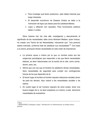 • Para investigar qué factor predomina pide relatar historias que
luego interpreta.
• El desarrollo económico de Estados Unidos se debe a la
motivación de logro que desea para los subdesarrollados.
• Logro y afiliación son opuestos. Para funcionarios públicos
deben ir unidos.
Otros Autores han ido más allá, investigando y descubriendo el
significado de las necesidades; tales como Abraham Maslow, quien incluso,
ha creado una Teoría de las Necesidades, induciendo que: "una persona
estará motivada, conforme trate de satisfacer sus necesidades”19
. Con base
a su teoría, jerarquizó dichas necesidades en este orden de importancia:
• La primera causa o motivo por la que un hombre actúa son las
exigencias psicológicas que responden a las que llamó necesidades
básicas, es decir relacionadas con la acción de la vida, como comer,
dormir, sexo, etc.
• Afirma que una vez que el hombre ha satisfecho dichas necesidades,
tiene necesidades de seguridad para cumplir con contingencias
futuras de los que dependen de él.
• El tercer lugar el hombre el hombre requiere relaciones sociales (amor
de para los demás). Aquí colocó a las necesidades sociales o de
estima.
• En cuarto lugar el ser humano requiere de amor propio, tener una
buena imagen de sí, es decir aceptarse a sí mismo; a esta denominó
necesidades de autoestima.
18
Ídem
19
HERNANDEZ y Rodríguez, Sergio. “Introducción a la Administración, un enfoque teórico
práctico”
 