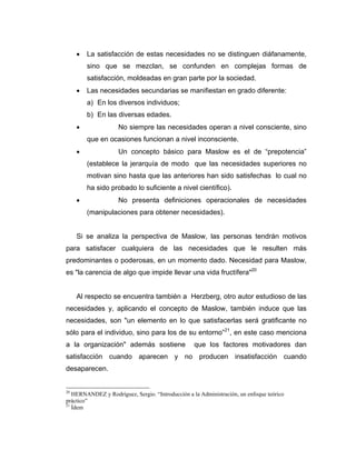 • La satisfacción de estas necesidades no se distinguen diáfanamente,
sino que se mezclan, se confunden en complejas formas de
satisfacción, moldeadas en gran parte por la sociedad.
• Las necesidades secundarias se manifiestan en grado diferente:
a) En los diversos individuos;
b) En las diversas edades.
• No siempre las necesidades operan a nivel consciente, sino
que en ocasiones funcionan a nivel inconsciente.
• Un concepto básico para Maslow es el de “prepotencia”
(establece la jerarquía de modo que las necesidades superiores no
motivan sino hasta que las anteriores han sido satisfechas lo cual no
ha sido probado lo suficiente a nivel científico).
• No presenta definiciones operacionales de necesidades
(manipulaciones para obtener necesidades).
Si se analiza la perspectiva de Maslow, las personas tendrán motivos
para satisfacer cualquiera de las necesidades que le resulten más
predominantes o poderosas, en un momento dado. Necesidad para Maslow,
es "la carencia de algo que impide llevar una vida fructífera"20
Al respecto se encuentra también a Herzberg, otro autor estudioso de las
necesidades y, aplicando el concepto de Maslow, también induce que las
necesidades, son "un elemento en lo que satisfacerlas será gratificante no
sólo para el individuo, sino para los de su entorno”21
, en este caso menciona
a la organización" además sostiene que los factores motivadores dan
satisfacción cuando aparecen y no producen insatisfacción cuando
desaparecen.
20
HERNANDEZ y Rodríguez, Sergio. “Introducción a la Administración, un enfoque teórico
práctico”
21
Ídem
 