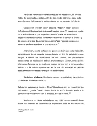 Ya que se vieron los diferentes enfoques de “necesidad”, es preciso
hablar del significado de satisfacción. De este modo, podremos estar cada
vez más cerca de lo que es la satisfacción de las necesidades del cliente.
Satisfacción, (del latín satis = bastante + facere = hacer) -aunque
definido por el Diccionario de la lengua Española como "El estado que resulta
de la realización de lo que se pedía o deseaba"- debe ser entendido -
específicamente relacionado con la Mercadotecnia o el servicio al cliente - y
de acuerdo a la idea de James Stoner, como "Los Factores que pueden
alcanzar o colmar aquello de lo que se carecía.22
Ahora bien, con lo señalado se puede deducir que cada institución,
especialmente las de servicio, pueden brindar un tipo de satisfactores que
vengan a colmar las expectativas de sus clientes, no precisamente
satisfaciendo las necesidades básicas enunciadas por Maslow, sino aquellos
intereses o factores, de los cuales se pueden carecer con la competencia e
incluso con la misma organización, en la que sin embargo, es posible
descubrir las necesidades y entregar sus satisfactores.
“Satisfacer al cliente. Un cliente con sus necesidades y expectativas
cubiertas es un cliente satisfecho.
Calidad es satisfacer al cliente. ¿Cómo? Cumpliendo con los requerimientos
del servicio. ¿Hasta Donde? Hasta donde la acción tomada ayude a la
permanencia de la empresa en el mercado. Ese es el límite.”23
Mantener a un cliente satisfecho es muy difícil pero es mas difícil aun
atraer mas clientes, en ocasiones los empresarios caen en los errores de
22
Colunga Dávila Carlos
23
Ídem
 