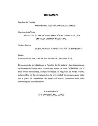 DICTAMEN.
Nombre del Tesista:
MILDRED DE JESÚS RODRÍGUEZ ÁLVAREZ
Nombre de la Tesis:
CALIDAD EN EL SERVICIO DE ATENCIÓN AL CLIENTE EN UNA
EMPRESA QUIMICA INDUSTRIAL.
Titulo a Recibir:
LICENCIADO EN ADMINISTRACIÓN DE EMPRESAS.
Fecha
Coatzacoalcos, Ver., a los 19 días del mes de Octubre de 2004
El que suscribe acreditado por la Facultad de Contaduría y Administración de
la Universidad Veracruzana como tutor- asesor de tesis DICTAMINA que la
tesis arriba mencionada, cumple con todos los requisitos de fondo y forma
establecidos por la normatividad de la Universidad Veracruzana para optar
por el grado de Licenciatura. Se autoriza al alumno presentarla ante dicha
dirección para su acreditación.
ATENTAMENTE.
CPC JAVIER GOMEZ LÓPEZ
 