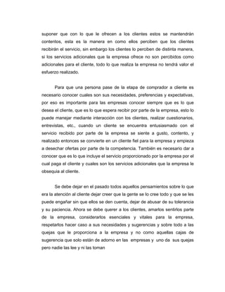 suponer que con lo que le ofrecen a los clientes estos se mantendrán
contentos, esta es la manera en como ellos perciben que los clientes
recibirán el servicio, sin embargo los clientes lo perciben de distinta manera,
si los servicios adicionales que la empresa ofrece no son percibidos como
adicionales para el cliente, todo lo que realiza la empresa no tendrá valor el
esfuerzo realizado.
Para que una persona pase de la etapa de comprador a cliente es
necesario conocer cuales son sus necesidades, preferencias y expectativas,
por eso es importante para las empresas conocer siempre que es lo que
desea el cliente, que es lo que espera recibir por parte de la empresa, esto lo
puede manejar mediante interacción con los clientes, realizar cuestionarios,
entrevistas, etc., cuando un cliente se encuentra entusiasmado con el
servicio recibido por parte de la empresa se siente a gusto, contento, y
realizado entonces se convierte en un cliente fiel para la empresa y empieza
a desechar ofertas por parte de la competencia. También es necesario dar a
conocer que es lo que incluye el servicio proporcionado por la empresa por el
cual paga el cliente y cuales son los servicios adicionales que la empresa le
obsequia al cliente.
Se debe dejar en el pasado todos aquellos pensamientos sobre lo que
era la atención al cliente dejar creer que la gente se lo cree todo y que se les
puede engañar sin que ellos se den cuenta, dejar de abusar de su tolerancia
y su paciencia. Ahora se debe querer a los clientes, amarlos sentirlos parte
de la empresa, considerarlos esenciales y vitales para la empresa,
respetarlos hacer caso a sus necesidades y sugerencias y sobre todo a las
quejas que le proporciona a la empresa y no como aquellas cajas de
sugerencia que solo están de adorno en las empresas y uno da sus quejas
pero nadie las lee y ni las toman
 