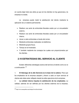 en cuenta dejar todo eso atrás ya que sin los clientes no hay ganancias y la
empresa no existe.
La empresa puede medir la satisfacción del cliente mediante la
aplicación de un sistema permanente:
• Realizar una serie de entrevistas llevadas acabo por un encuestador
externo.
• Realizar una serie de entrevistas llevadas acabo por un encuestador
interno.
• Llevar a cabo entrevistas a través del correo.
• Mediante entrevistas realizadas via telefonica.
• Mediante grupos focus.
• Tiempo en el mostrador.
• Y también mediante los consejos los cuales son proporcionados por
los clientes.
2.10 ESTRATEGIAS DEL SERVICIO AL CLIENTE
Existen diferentes estrategias acerca del servicio al cliente como se ve
a continuación: 24
1. El liderazgo de la alta Gerencia es la base de la cadena. Para que
los empleados de la empresa adopten y lleven a cabo un buen servicio al
cliente este debe estar reflejado desde los altos ejecutivos de la empresa.
2. La calidad interna impulsa la satisfacción de los empleados. La
calidad, además de ser definida por los clientes externos de la empresa,
24 http://www.monografias.com/trabajos11/sercli/sercli.shtml
 