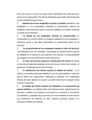 tiene que tomar en cuenta la propia visión empresarial que parte del seno
mismo de la organización. Por ello es importante que el clima interno fluya de
manera satisfactoria para todos.
3. Satisfacción de los empleados impulsa su lealtad. Satisfacer a los
empleados en sus necesidades, mediante su remuneración además de
otorgarles reconocimientos ayuda a que los empleados se sientan contentos
y a gusto con la empresa.
4. La lealtad de los empleados impulsa su productividad. Lo
mencionado en el punto anterior el mantener satisfechos a los empleados y
motivados ayuda a que ellos incrementen su productividad dentro de la
empresa.
5. La productividad de los empleados impulsa el valor del servicio.
Los empleados una vez motivados, incrementan su productividad lo cual se
ve reflejado en la manera en que atienden a los clientes, la responsabilidad
que adquieren lo cual incrementa el valor del servicio.
6. El valor del servicio impulsa la satisfacción del cliente. El cliente
se encontrará realmente satisfecho si el servicio que recibe tiene calidad y si
puede ser considerado por él como el mejor.
7. La satisfacción del cliente impulsa la lealtad del cliente. Si un
cliente se encuentra realmente satisfecho con las oportunidades o servicios
que le ofrece una organización, destinados a satisfacer las necesidades
básicas de mejor atención al usuario (y posible usuario) por supuesto, éstos
volverán a buscarlos.
8. La lealtad del cliente impulsa las utilidades y la consecución de
nuevos públicos. Los clientes leales a la empresa asisten regularmente a la
empresa a realizar sus compras lo que ayuda a la empresa a incrementar
sus utilidades, y además estos comentan con sus amistades el buen servicio
que proporciona la empresa, es decir mayores personas asisten a la
empresa a realizar sus compras.
 