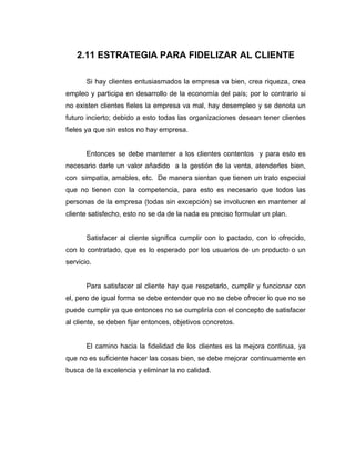 2.11 ESTRATEGIA PARA FIDELIZAR AL CLIENTE
Si hay clientes entusiasmados la empresa va bien, crea riqueza, crea
empleo y participa en desarrollo de la economía del país; por lo contrario si
no existen clientes fieles la empresa va mal, hay desempleo y se denota un
futuro incierto; debido a esto todas las organizaciones desean tener clientes
fieles ya que sin estos no hay empresa.
Entonces se debe mantener a los clientes contentos y para esto es
necesario darle un valor añadido a la gestión de la venta, atenderles bien,
con simpatía, amables, etc. De manera sientan que tienen un trato especial
que no tienen con la competencia, para esto es necesario que todos las
personas de la empresa (todas sin excepción) se involucren en mantener al
cliente satisfecho, esto no se da de la nada es preciso formular un plan.
Satisfacer al cliente significa cumplir con lo pactado, con lo ofrecido,
con lo contratado, que es lo esperado por los usuarios de un producto o un
servicio.
Para satisfacer al cliente hay que respetarlo, cumplir y funcionar con
el, pero de igual forma se debe entender que no se debe ofrecer lo que no se
puede cumplir ya que entonces no se cumpliría con el concepto de satisfacer
al cliente, se deben fijar entonces, objetivos concretos.
El camino hacia la fidelidad de los clientes es la mejora continua, ya
que no es suficiente hacer las cosas bien, se debe mejorar continuamente en
busca de la excelencia y eliminar la no calidad.
 