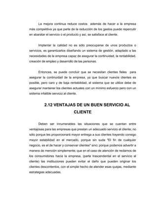 La mejora continua reduce costos además de hacer a la empresa
más competitiva ya que parte de la reducción de los gastos puede repercutir
en abaratar el servicio o el producto y así, se satisface al cliente.
Implantar la calidad no es sólo preocuparse de unos productos o
servicios, es garantizarlos diseñando un sistema de gestión, adaptado a las
necesidades de la empresa capaz de asegurar la continuidad, la rentabilidad,
creación de empleo y desarrollo de las personas.
Entonces, se puede concluir que se necesitan clientes fieles para
asegurar la continuidad de la empresa, ya que buscar nuevos clientes es
posible, pero caro y de baja rentabilidad, el sistema que se utilice debe de
asegurar mantener los clientes actuales con un mínimo esfuerzo pero con un
sistema infalible servicio al cliente.
2.12 VENTAJAS DE UN BUEN SERVICIO AL
CLIENTE
Deben ser innumerables las situaciones que se cuentan entre
ventajosas para las empresas que prestan un adecuado servicio al cliente; no
sólo porque les proporcionará mayor entrega a sus clientes trayendo consigo
mayor estabilidad en el mercado, porque sin suda "El fin de cualquier
negocio, es el de hacer y conservar clientes" sino; porque podemos advertir a
manera de mención simplemente; que en el caso de atención de reclamos de
los consumidores hacia la empresa, (parte trascendental en el servicio al
cliente) las instituciones pueden evitar el daño que pueden originar los
clientes descontentos, con el simple hecho de atender esas quejas, mediante
estrategias adecuadas.
 