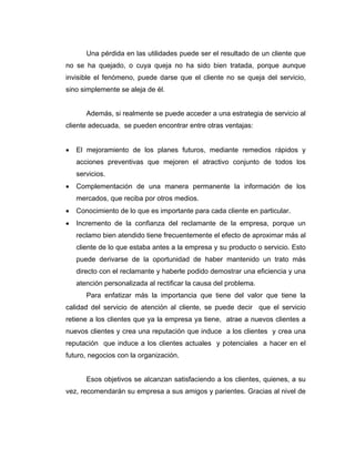 Una pérdida en las utilidades puede ser el resultado de un cliente que
no se ha quejado, o cuya queja no ha sido bien tratada, porque aunque
invisible el fenómeno, puede darse que el cliente no se queja del servicio,
sino simplemente se aleja de él.
Además, si realmente se puede acceder a una estrategia de servicio al
cliente adecuada, se pueden encontrar entre otras ventajas:
• El mejoramiento de los planes futuros, mediante remedios rápidos y
acciones preventivas que mejoren el atractivo conjunto de todos los
servicios.
• Complementación de una manera permanente la información de los
mercados, que reciba por otros medios.
• Conocimiento de lo que es importante para cada cliente en particular.
• Incremento de la confianza del reclamante de la empresa, porque un
reclamo bien atendido tiene frecuentemente el efecto de aproximar más al
cliente de lo que estaba antes a la empresa y su producto o servicio. Esto
puede derivarse de la oportunidad de haber mantenido un trato más
directo con el reclamante y haberle podido demostrar una eficiencia y una
atención personalizada al rectificar la causa del problema.
Para enfatizar más la importancia que tiene del valor que tiene la
calidad del servicio de atención al cliente, se puede decir que el servicio
retiene a los clientes que ya la empresa ya tiene, atrae a nuevos clientes a
nuevos clientes y crea una reputación que induce a los clientes y crea una
reputación que induce a los clientes actuales y potenciales a hacer en el
futuro, negocios con la organización.
Esos objetivos se alcanzan satisfaciendo a los clientes, quienes, a su
vez, recomendarán su empresa a sus amigos y parientes. Gracias al nivel de
 