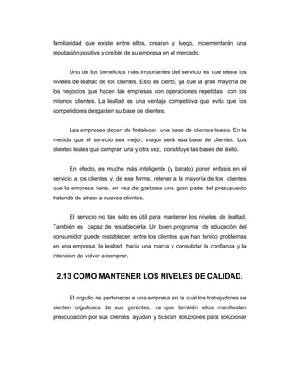familiaridad que existe entre ellos, crearán y luego, incrementarán una
reputación positiva y creíble de su empresa en el mercado.
Uno de los beneficios más importantes del servicio es que eleva los
niveles de lealtad de los clientes. Esto es cierto, ya que la gran mayoría de
los negocios que hacen las empresas son operaciones repetidas con los
mismos clientes. La lealtad es una ventaja competitiva que evita que los
competidores desgasten su base de clientes.
Las empresas deben de fortalecer una base de clientes leales. En la
medida que el servicio sea mejor, mayor será esa base de clientes. Los
clientes leales que compran una y otra vez, constituye las bases del éxito.
En efecto, es mucho más inteligente (y barato) poner énfasis en el
servicio a los clientes y, de esa forma, retener a la mayoría de los clientes
que la empresa tiene, en vez de gastarse una gran parte del presupuesto
tratando de atraer a nuevos clientes.
El servicio no tan sólo es útil para mantener los niveles de lealtad.
También es capaz de restablecerla. Un buen programa de educación del
consumidor puede restablecer, entre los clientes que han tenido problemas
en una empresa, la lealtad hacia una marca y consolidar la confianza y la
intención de volver a comprar.
2.13 COMO MANTENER LOS NIVELES DE CALIDAD.
El orgullo de pertenecer a una empresa en la cual los trabajadores se
sienten orgullosos de sus gerentes, ya que también ellos manifiestan
preocupación por sus clientes, ayudan y buscan soluciones para solucionar
 