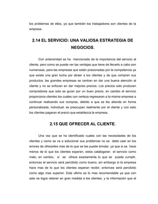 los problemas de ellos, ya que también los trabajadores son clientes de la
empresa.
2.14 EL SERVICIO: UNA VALIOSA ESTRATEGIA DE
NEGOCIOS.
Con anterioridad se ha mencionado de la importancia del servicio al
cliente, pero como se puede ver las ventajas que tiene de llevarlo a cabo son
numerosas, para las empresas que están presionadas por la competencia ya
que existe una gran lucha por atraer a los clientes y de que compren sus
productos, las grandes empresas se centran en dar una buena atención al
cliente y no se enfocan en dar mejores precios. Los precios solo producen
compradores que solo se guían por un buen precio, en cambio el servicio
proporciona clientes los cuales con certeza regresaran a la misma empresa a
continuar realizando sus compras, debido a que se les atiende en forma
personalizada, individual, se preocupan realmente por el cliente y con esto
los clientes pagaran el precio que establezca la empresa.
2.15 QUE OFRECER AL CLIENTE.
Una vez que se ha identificado cuales con las necesidades de los
clientes y como se va a solucionar sus problemas no se debe caer en los
errores de ofrecerles mas de lo que se les puede brindar, ya que si se hace
menos de lo que los clientes esperan, estos catalogaran el servicio como
malo, en cambio, si se ofrece exactamente lo que se puede cumplir,
entonces el servicio será percibido como bueno, sin embargo si la empresa
hace mas de lo que los clientes esperan recibir, entonces será percibido
como algo mas superior. Este ultimo es lo mas recomendable ya que con
esto se logra retener en gran medida a los clientes, y la información que el
 