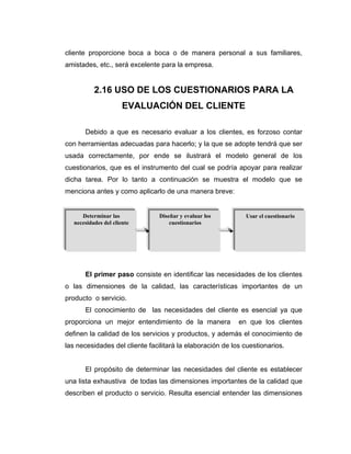 cliente proporcione boca a boca o de manera personal a sus familiares,
amistades, etc., será excelente para la empresa.
2.16 USO DE LOS CUESTIONARIOS PARA LA
EVALUACIÓN DEL CLIENTE
Debido a que es necesario evaluar a los clientes, es forzoso contar
con herramientas adecuadas para hacerlo; y la que se adopte tendrá que ser
usada correctamente, por ende se ilustrará el modelo general de los
cuestionarios, que es el instrumento del cual se podría apoyar para realizar
dicha tarea. Por lo tanto a continuación se muestra el modelo que se
menciona antes y como aplicarlo de una manera breve:
El primer paso consiste en identificar las necesidades de los clientes
o las dimensiones de la calidad, las características importantes de un
producto o servicio.
El conocimiento de las necesidades del cliente es esencial ya que
proporciona un mejor entendimiento de la manera en que los clientes
definen la calidad de los servicios y productos, y además el conocimiento de
las necesidades del cliente facilitará la elaboración de los cuestionarios.
El propósito de determinar las necesidades del cliente es establecer
una lista exhaustiva de todas las dimensiones importantes de la calidad que
describen el producto o servicio. Resulta esencial entender las dimensiones
Determinar las
necesidades del cliente
Diseñar y evaluar los
cuestionarios
Usar el cuestionario
 