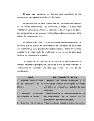 El paso tres representa los diversos usos específicos de los
cuestionarios para evaluar la satisfacción del cliente.
Es primordial que los datos obtenidos de los cuestionarios se resuman
en un formato comprensible. Con frecuencia, la media y la desviación
estándar se utilizan para sintetizar la información de un conjunto de datos.
Las puntuaciones que se obtengan reflejaran las mediciones generales de la
calidad del producto o servicio.
Se debe tener en cuenta que por definición todas las dimensiones de
la calidad que se evalúan en un cuestionario de satisfacción de los clientes
son importantes y es de gran beneficio saber cuáles de dichas dimensiones
engloban a la mayor parte de la clientela, ya que de ahí se parte para
designar los recursos de la empresa.
La utilidad de los cuestionarios para evaluar la satisfacción de los
clientes depende en gran parte del uso que se le dé a los datos obtenidos. A
continuación se presentará una tabla que señala los usos de los
cuestionarios:
USOS ASPECTOS IMPORTANTES
1.- Presentar situación actual
de la satisfacción de los
clientes.
* Presenta las medias aritméticas y las
desviaciones estándar de conceptos específicos,
así como las puntuaciones globales de cada
dimensión.
2.- Identificar necesidades
importantes de los clientes.
* Usa el análisis de las correlaciones que asocian
las necesidades de los clientes con las
puntuaciones de satisfacción global.
3.- Supervisar los niveles de * Usar técnicas de trazado de gráficos de control.
 