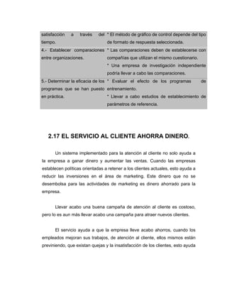satisfacción a través del
tiempo.
* El método de gráfico de control depende del tipo
de formato de respuesta seleccionada.
4.- Establecer comparaciones
entre organizaciones.
* Las comparaciones deben de establecerse con
compañías que utilizan el mismo cuestionario.
* Una empresa de investigación independiente
podría llevar a cabo las comparaciones.
5.- Determinar la eficacia de los
programas que se han puesto
en práctica.
* Evaluar el efecto de los programas de
entrenamiento.
* Llevar a cabo estudios de establecimiento de
parámetros de referencia.
2.17 EL SERVICIO AL CLIENTE AHORRA DINERO.
Un sistema implementado para la atención al cliente no solo ayuda a
la empresa a ganar dinero y aumentar las ventas. Cuando las empresas
establecen políticas orientadas a retener a los clientes actuales, esto ayuda a
reducir las inversiones en el área de marketing. Este dinero que no se
desembolsa para las actividades de marketing es dinero ahorrado para la
empresa.
Llevar acabo una buena campaña de atención al cliente es costoso,
pero lo es aun más llevar acabo una campaña para atraer nuevos clientes.
El servicio ayuda a que la empresa lleve acabo ahorros, cuando los
empleados mejoran sus trabajos, de atención al cliente, ellos mismos están
previniendo, que existan quejas y la insatisfacción de los clientes, esto ayuda
 