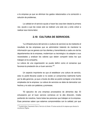 a la empresa ya que se eliminan los gastos relacionados a la corrección o
solución de problemas.
La calidad en el servicio ayuda a hacer las cosa bien desde la primera
vez, ayuda a que las cosas solo se realicen una sola vez y evita volver a
realizar esa misma labor.
2.18 CULTURA DE SERVICIOS.
“La infraestructura del servicio o (cultura de servicio) se da mediante el
resultado de las empresas que se administran tratando de mantener la
información que se genera con los clientes y transmitiendo a cada uno de los
departamentos de la empresa, modernizan su tecnología o la adaptan a sus
necesidades y analizan los valores que deben compartir todos los que
trabajan en la compañía.
La cultura de una organización se puede definir como el consenso que
favorece la prestación de un buen servicio.”25
Un aspecto importante es que al establecer una cultura de servicio,
esta no podrá llevarse acabó si no existe un compromiso realmente fuerte
por la alta gerencia, ya que a través de ellos se podrá contagiar a los demás
empleados de la empresa. La cultura de servicios se debe de demostrar con
hechos y no solo con palabras y promesas.
“El ejecutivo de una empresa procesadora de alimentos dijo: El
entusiasmo por el buen servicio comienza en la alta dirección, irradia
partiendo de nosotros, hacia todas las personas que trabajan en la empresa.
Esas personas saben que estamos comprometidos con la calidad, por que
25
Tschohl John, Franzmeier Steve; Servicio al cliente. El arma secreta de la empresa que alcanza la
excelencia; Página.
 