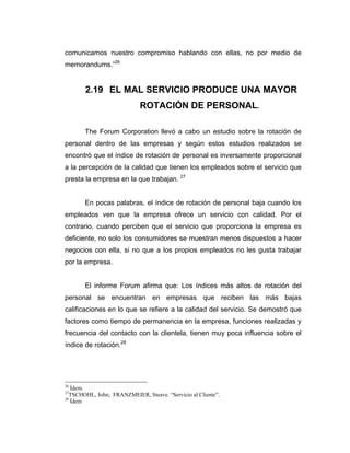 comunicamos nuestro compromiso hablando con ellas, no por medio de
memorandums.”26
2.19 EL MAL SERVICIO PRODUCE UNA MAYOR
ROTACIÓN DE PERSONAL.
The Forum Corporation llevó a cabo un estudio sobre la rotación de
personal dentro de las empresas y según estos estudios realizados se
encontró que el índice de rotación de personal es inversamente proporcional
a la percepción de la calidad que tienen los empleados sobre el servicio que
presta la empresa en la que trabajan. 27
En pocas palabras, el índice de rotación de personal baja cuando los
empleados ven que la empresa ofrece un servicio con calidad. Por el
contrario, cuando perciben que el servicio que proporciona la empresa es
deficiente, no solo los consumidores se muestran menos dispuestos a hacer
negocios con ella, si no que a los propios empleados no les gusta trabajar
por la empresa.
El informe Forum afirma que: Los índices más altos de rotación del
personal se encuentran en empresas que reciben las más bajas
calificaciones en lo que se refiere a la calidad del servicio. Se demostró que
factores como tiempo de permanencia en la empresa, funciones realizadas y
frecuencia del contacto con la clientela, tienen muy poca influencia sobre el
índice de rotación.28
26
Ídem.
27
TSCHOHL, John; FRANZMEIER, Steave. “Servicio al Cliente”.
28
Ídem
 