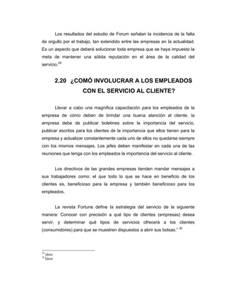 Los resultados del estudio de Forum señalan la incidencia de la falta
de orgullo por el trabajo, tan extendido entre las empresas en la actualidad.
Es un aspecto que deberá solucionar toda empresa que se haya impuesto la
meta de mantener una sólida reputación en el área de la calidad del
servicio.29
2.20 ¿COMÓ INVOLUCRAR A LOS EMPLEADOS
CON EL SERVICIO AL CLIENTE?
Llevar a cabo una magnifica capacitación para los empleados de la
empresa de cómo deben de brindar una buena atención al cliente, la
empresa debe de publicar boletines sobre la importancia del servicio,
publicar escritos para los clientes de la importancia que ellos tienen para la
empresa y actualizar constantemente cada uno de ellos no quedarse siempre
con los mismos mensajes. Los jefes deben manifestar en cada una de las
reuniones que tenga con los empleados la importancia del servicio al cliente.
Los directivos de las grandes empresas tienden mandar mensajes a
sus trabajadores como: el que todo lo que se hace en beneficio de los
clientes es, beneficioso para la empresa y también beneficioso para los
empleados.
La revista Fortune define la estrategia del servicio de la siguiente
manera: Conocer con precisión a qué tipo de clientes (empresas) desea
servir, y determinar qué tipos de servicios ofrecerá a los clientes
(consumidores) para que se muestren dispuestos a abrir sus bolsas.” 30
29
ídem
30
Ídem
 