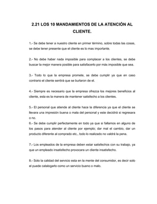 2.21 LOS 10 MANDAMIENTOS DE LA ATENCIÓN AL
CLIENTE.
1.- Se debe tener a nuestro cliente en primer término, sobre todas las cosas,
se debe tener presente que el cliente es lo mas importante.
2.- No debe haber nada imposible para complacer a los clientes, se debe
buscar la mejor manera posible para satisfacerlo por más imposible que sea.
3.- Todo lo que la empresa promete, se debe cumplir ya que en caso
contrario el cliente sentirá que se burlaron de el.
4.- Siempre es necesario que la empresa ofrezca los mejores beneficios al
cliente, esta es la manera de mantener satisfecho a los clientes.
5.- El personal que atiende al cliente hace la diferencia ya que el cliente se
llevara una impresión buena o mala del personal y este decidirá si regresara
o no.
6.- Se debe cumplir perfectamente en todo ya que si fallamos en alguno de
los pasos para atender al cliente por ejemplo; dar mal el cambio, dar un
producto diferente al comprado etc., todo lo realizado no valdrá la pena.
7.- Los empleados de la empresa deben estar satisfechos con su trabajo, ya
que un empleado insatisfecho provocara un cliente insatisfecho.
8.- Solo la calidad del servicio esta en la mente del consumidor, es decir solo
el puede catalogarlo como un servicio bueno o malo.
 