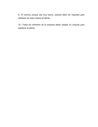 9.- El servicio aunque sea muy bueno, siempre debe ser mejorado para
satisfacer de mejor manera al cliente.
10.- Todos los miembros de la empresa deben trabajar en conjunto para
satisfacer al cliente.
 