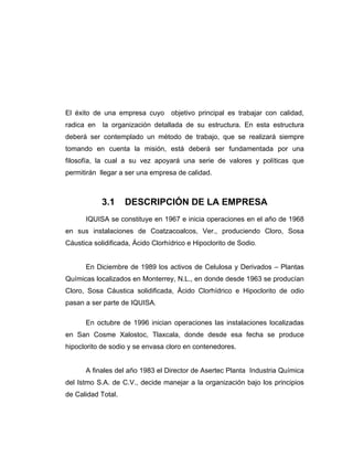 El éxito de una empresa cuyo objetivo principal es trabajar con calidad,
radica en la organización detallada de su estructura. En esta estructura
deberá ser contemplado un método de trabajo, que se realizará siempre
tomando en cuenta la misión, está deberá ser fundamentada por una
filosofía, la cual a su vez apoyará una serie de valores y políticas que
permitirán llegar a ser una empresa de calidad.
3.1 DESCRIPCIÓN DE LA EMPRESA
IQUISA se constituye en 1967 e inicia operaciones en el año de 1968
en sus instalaciones de Coatzacoalcos, Ver., produciendo Cloro, Sosa
Cáustica solidificada, Ácido Clorhídrico e Hipoclorito de Sodio.
En Diciembre de 1989 los activos de Celulosa y Derivados – Plantas
Químicas localizados en Monterrey, N.L., en donde desde 1963 se producían
Cloro, Sosa Cáustica solidificada, Ácido Clorhídrico e Hipoclorito de odio
pasan a ser parte de IQUISA.
En octubre de 1996 inician operaciones las instalaciones localizadas
en San Cosme Xalostoc, Tlaxcala, donde desde esa fecha se produce
hipoclorito de sodio y se envasa cloro en contenedores.
A finales del año 1983 el Director de Asertec Planta Industria Química
del Istmo S.A. de C.V., decide manejar a la organización bajo los principios
de Calidad Total.
 