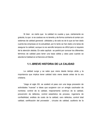 Si bien es cierto que la calidad no cuesta y que, ciertamente es
gratuita, lo que si es costoso es no tenerla y de forma contraria el contar con
sistemas de calidad generará utilidades y de esto es de lo que se han dado
cuenta las empresas en la actualidad, por lo tanto se han dado a la tarea de
asegurar la calidad, aunque no es sencillo tampoco es difícil pero si requiere
de la atención debida. En este capítulo se partirá por conocer los diferentes
términos de calidad para tener una base sólida y clara para cuando se
aborde la Calidad en el Servicio al Cliente.
1.1.-BREVE HISTORIA DE LA CALIDAD
La calidad surge y se sabe que viene desde tiempo atrás y la
importancia que implica tener calidad todo viene desde antes de la era
cristiana.
“Llego el siglo XX, se aceleró el paso con una larga procesión de
actividades “nuevas” e ideas que surgieron con un arreglo cautivador de
nombres: control de la calidad, mejoramiento continuo de la calidad,
prevención de defectos, control estadístico de proceso, ingeniería de
confiabilidad, análisis de costo de la calidad, cero defectos, control total
calidad, certificación del proveedor , círculos de calidad, auditoria de la
 