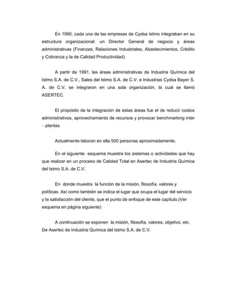 En 1990, cada una de las empresas de Cydsa Istmo integraban en su
estructura organizacional: un Director General de negocio y áreas
administrativas (Finanzas, Relaciones Industriales, Abastecimientos, Crédito
y Cobranza y la de Calidad Productividad).
A partir de 1991, las áreas administrativas de Industria Química del
Istmo S.A. de C.V., Sales del Istmo S.A. de C.V. e Industrias Cydsa Bayer S.
A. de C.V. se integraron en una sola organización, la cual se llamó
ASERTEC.
El propósito de la integración de estas áreas fue el de reducir costos
administrativos, aprovechamiento de recursos y provocar benchmarking inter
– plantas.
Actualmente laboran en ella 500 personas aproximadamente.
En el siguiente esquema muestra los sistemas o actividades que hay
que realizar en un proceso de Calidad Total en Asertec de Industria Química
del Istmo S.A. de C.V.
En donde muestra la función de la misión, filosofía, valores y
políticas. Así como también se indica el lugar que ocupa el lugar del servicio
y la satisfacción del cliente, que el punto de enfoque de este capítulo.(Ver
esquema en página siguiente)
A continuación se exponen la misión, filosofía, valores, objetivo, etc.
De Asertec de Industria Química del Istmo S.A. de C.V.
 