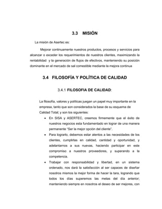 3.3 MISIÓN
La misión de Asertec es:
Mejorar continuamente nuestros productos, procesos y servicios para
alcanzar o exceder los requerimientos de nuestros clientes, maximizando la
rentabilidad y la generación de flujos de efectivos, manteniendo su posición
dominante en el mercado de sal comestible mediante la mejora continua
3.4 FILOSOFÍA Y POLÍTICA DE CALIDAD
3.4.1 FILOSOFIA DE CALIDAD:
La filosofía, valores y políticas juegan un papel muy importante en la
empresa, tanto que son considerados la base de su esquema de
Calidad Total; y son los siguientes:
• En SISA y ASERTEC, creemos firmemente que el éxito de
nuestros negocios esta fundamentado en lograr de una manera
permanente “Ser la mejor opción del cliente”.
• Para lograrlo, debemos estar atentos a las necesidades de los
clientes, cumplirlas en calidad, cantidad y oportunidad, y
adelantarnos a sus nuevas, haciendo participar en este
compromiso a nuestros proveedores, y superando a la
competencia.
• Trabajar con responsabilidad y libertad, en un sistema
ordenado, nos dará la satisfacción al ser capaces de diseñar
nosotros mismos la mejor forma de hacer la tara, logrando que
todos los días superemos las metas del día anterior;
manteniendo siempre en nosotros el deseo de ser mejores, con
 