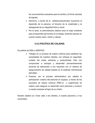 los conocimientos necesarios para el cambio y la firme voluntad
de lograrlo.
• Asimismo, a través de la calidad-productividad, buscamos el
desarrollo de la persona, el fomento de la creatividad y la
salvaguarda de su integridad física y moral.
• Por lo tanto, la administración deberá crear el mejor ambiente
para el desarrollo del hombre en el trabajo, teniendo siempre en
cuenta nuestra visión, misión y valores.
3.4.2 POLÍTICA DE CALIDAD:
Es política de SISA y ASERTEC:
• Trabajar en un proceso de mejora continua para satisfacer las
necesidades de nuestros clientes, con enfoque en seguridad,
cuidado del medio ambiente y productividad. Esto nos
compromete a anticipar y desarrollar permanentemente
acciones de adecuación a sus requisitos con un sistema de
aseguramiento de calidad basado en el estándar internacional
ISO-9002.
• Propiciar con el proceso administrativo por calidad la
participación creativa del personal en equipos, a través de los
proyectos de mejora continua (PMC´s) y sugerencias de
mejora, para asegurar su desarrollo como personas y conducir
a nuestra empresa al logro de su misión.
Nuestro objetivo es: Crear valor a los clientes, a nuestro personal y a los
accionistas.
 