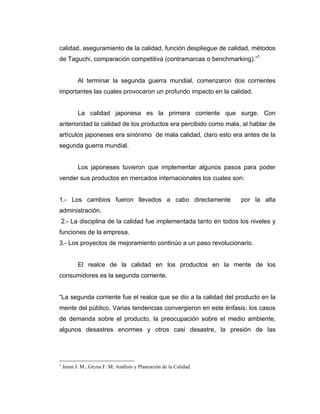 calidad, aseguramiento de la calidad, función despliegue de calidad, métodos
de Taguchi, comparación competitiva (contramarcas o benchmarking).”1
Al terminar la segunda guerra mundial, comenzaron dos corrientes
importantes las cuales provocaron un profundo impacto en la calidad.
La calidad japonesa es la primera corriente que surge. Con
anterioridad la calidad de los productos era percibido como mala, al hablar de
artículos japoneses era sinónimo de mala calidad, claro esto era antes de la
segunda guerra mundial.
Los japoneses tuvieron que implementar algunos pasos para poder
vender sus productos en mercados internacionales los cuales son:
1.- Los cambios fueron llevados a cabo directamente por la alta
administración.
2.- La disciplina de la calidad fue implementada tanto en todos los niveles y
funciones de la empresa.
3.- Los proyectos de mejoramiento continúo a un paso revolucionario.
El realce de la calidad en los productos en la mente de los
consumidores es la segunda corriente.
“La segunda corriente fue el realce que se dio a la calidad del producto en la
mente del público. Varias tendencias convergieron en este énfasis; los casos
de demanda sobre el producto, la preocupación sobre el medio ambiente,
algunos desastres enormes y otros casi desastre, la presión de las
1
Juran J. M., Gryna F. M; Análisis y Planeación de la Calidad.
 