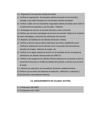 4.2 Negociación de requisitos cliente-proveedor
a) Verificar la negociación de requisitos cliente-proveedor en los formatos
oficiales y que estén firmados por los formatos clientes proveedor
b) Verificar cuáles son los indicadores negociados cliente-proveedor para medir el
cumplimiento de requisitos y que los estén midiendo.
4.3 Estrategias de servicio al mercado (Exclusivo área comercial)
a) Verificar que se tienen estrategias de servicio de mercado: Sistema de medición
de estas estrategias y reuniones de verificación de avances.
4.4 Medición de Satisfacción de Clientes (Exclusivo ventas)
a) Verificar cuál (es) es(son) el(los) sistema(s) que tienen establecidos para
verificar la satisfacción de los clientes como: encuestas internas-externas,
estudios de imagen, sistemas de quejas, etc.
b) Verificar si se siguen planes de acción con el resultado de las encuestas de
satisfacción de clientes internos-externos (PMC´S)
c) Verificar si las quejas de los clientes internos-externos se comunican a todo el
personal involucrado en la falla de calidad del producto o servicio que provocó
la queja.
4.5 Sistema de evaluación de proveedores (Exclusivo abastecimientos)
a) Verificar que se tienen los sistemas de selección, calificación, evaluación y
reconocimiento a proveedores externos.
5.0 ASEGURAMIENTO DE CALIDAD 60 PTOS.
5.1 Certificación ISO-9002
5.2 Certificación ISO-14001
 