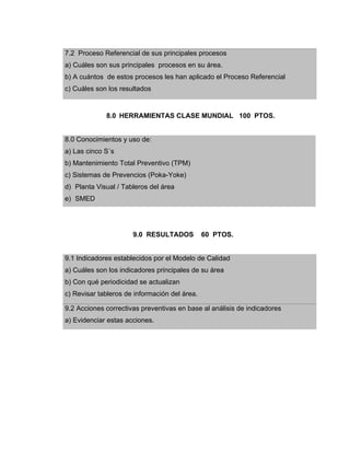 7.2 Proceso Referencial de sus principales procesos
a) Cuáles son sus principales procesos en su área.
b) A cuántos de estos procesos les han aplicado el Proceso Referencial
c) Cuáles son los resultados
8.0 HERRAMIENTAS CLASE MUNDIAL 100 PTOS.
8.0 Conocimientos y uso de:
a) Las cinco S´s
b) Mantenimiento Total Preventivo (TPM)
c) Sistemas de Prevencios (Poka-Yoke)
d) Planta Visual / Tableros del área
e) SMED
9.0 RESULTADOS 60 PTOS.
9.1 Indicadores establecidos por el Modelo de Calidad
a) Cuáles son los indicadores principales de su área
b) Con qué periodicidad se actualizan
c) Revisar tableros de información del área.
9.2 Acciones correctivas preventivas en base al análisis de indicadores
a) Evidenciar estas acciones.
 