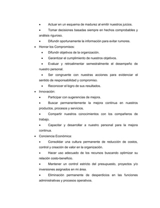 • Actuar en un esquema de madurez al emitir nuestros juicios.
• Tomar decisiones basadas siempre en hechos comprobables y
análisis riguroso.
• Difundir oportunamente la información para evitar rumores.
• Honrar los Compromisos:
• Difundir objetivos de la organización.
• Garantizar el cumplimiento de nuestros objetivos.
• Evaluar y retroalimentar semestralmente el desempeño de
nuestro personal.
• Ser congruente con nuestras acciones para evidenciar el
sentido de responsabilidad y compromiso.
• Reconocer el logro de sus resultados.
• Innovación:
• Participar con sugerencias de mejora.
• Buscar permanentemente la mejora continua en nuestros
productos, procesos y servicios.
• Compartir nuestros conocimientos con los compañeros de
trabajo.
• Capacitar y desarrollar a nuestro personal para la mejora
continua.
• Conciencia Económica:
• Consolidar una cultura permanente de reducción de costos,
control y creación de valor en la organización.
• Hacer uso adecuado de los recursos buscando optimizar su
relación costo-beneficio.
• Mantener un control estricto del presupuesto, proyectos y/o
inversiones asignados en mi área.
• Eliminación permanente de desperdicios en las funciones
administrativas y procesos operativos.
 