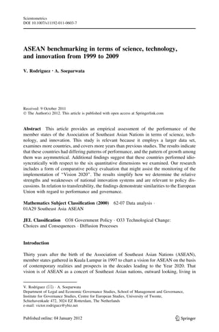 Scientometrics
DOI 10.1007/s11192-011-0603-7




ASEAN benchmarking in terms of science, technology,
and innovation from 1999 to 2009

V. Rodriguez • A. Soeparwata




Received: 9 October 2011
Ó The Author(s) 2012. This article is published with open access at Springerlink.com


Abstract This article provides an empirical assessment of the performance of the
member states of the Association of Southeast Asian Nations in terms of science, tech-
nology, and innovation. This study is relevant because it employs a larger data set,
examines more countries, and covers more years than previous studies. The results indicate
that these countries had differing patterns of performance, and the pattern of growth among
them was asymmetrical. Additional ﬁndings suggest that these countries performed idio-
syncratically with respect to the six quantitative dimensions we examined. Our research
includes a form of comparative policy evaluation that might assist the monitoring of the
implementation of ‘‘Vision 2020’’. The results simplify how we determine the relative
strengths and weaknesses of national innovation systems and are relevant to policy dis-
cussions. In relation to transferability, the ﬁndings demonstrate similarities to the European
Union with regard to performance and governance.

Mathematics Subject Classiﬁcation (2000)              62-07 Data analysis Á
01A29 Southeast Asia ASEAN

JEL Classiﬁcation O38 Government Policy Á O33 Technological Change:
Choices and Consequences Á Diffusion Processes


Introduction

Thirty years after the birth of the Association of Southeast Asian Nations (ASEAN),
member states gathered in Kuala Lumpur in 1997 to chart a vision for ASEAN on the basis
of contemporary realities and prospects in the decades leading to the Year 2020. That
vision is of ASEAN as a concert of Southeast Asian nations, outward looking, living in


V. Rodriguez (&) Á A. Soeparwata
Department of Legal and Economic Governance Studies, School of Management and Governance,
Institute for Governance Studies, Centre for European Studies, University of Twente,
Schiehavenkade 472, 3024 EZ Rotterdam, The Netherlands
e-mail: victor.rodriguez@ybiz.net


                                                                                       123
 