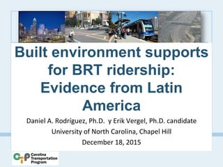 Built environment supports
for BRT ridership:
Evidence from Latin
America
Daniel A. Rodríguez, Ph.D. y Erik Vergel, Ph.D. candidate
University of North Carolina, Chapel Hill
December 18, 2015
 