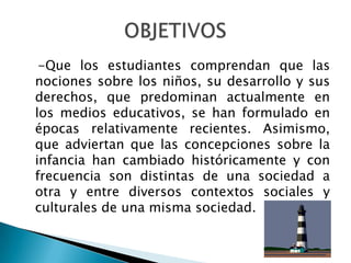    -Que los estudiantes comprendan que las nociones sobre los niños, su desarrollo y sus   derechos, que predominan actualmente en los medios educativos, se han formulado en   épocas relativamente recientes. Asimismo, que adviertan que las concepciones sobre la   infancia han cambiado históricamente y con frecuencia son distintas de una sociedad a   otra y entre diversos contextos sociales y culturales de una misma sociedad.OBJETIVOS